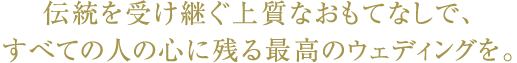 伝統を受け継ぐ上質なおもてなしで、すべての人の心に残る最高のウェディングを。