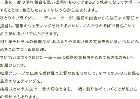 一生に一度の晴れ舞台を思い出深いものにできるよう親身になってサポートすることは、徹底したおもてなしの心から生まれます。ひとりのブライダルコーディネーターが、最初の出会いから当日まで専任で担当し、理想のウェディングを叶えるために、おふたりのそばで真心こめてお手伝いをさせていただきます。
和と洋それぞれの料理長が、おふたりやお客さまの笑顔を思い浮かべながら、心をこめてつくるお料理。ていねいにつくりあげた一品一品に感謝の気持ちをこめて皆さまのもとへお届けします。松屋グループの伝統を受け継ぐ上質なおもてなしで、すべての人の心に残る最高のウェディングを。結婚式という人生で一番大切なときを、一緒に創りあげていくことが私たちの幸せでもあります。