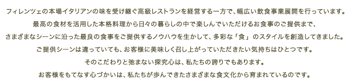 フィレンツェの本場イタリアンの味を受け継ぐ高級レストランを経営する一方で、幅広い飲食事業展開を行っています。最高の食材を活用した本格料理から日々の暮らしの中で楽しんでいただけるお食事のご提供まで、さまざまなシーンに沿った最良の食事をご提供するノウハウを生かして、多彩な「食」のスタイルを創造してきました。
ご提供シーンは違っていても、お客様に美味しく召し上がっていただきたい気持ちはひとつです。そのこだわりと弛まない探究心は、私たちの誇りでもあります。お客様をもてなす心づかいは、私たちが歩んできたさまざまな食文化から育まれているのです。