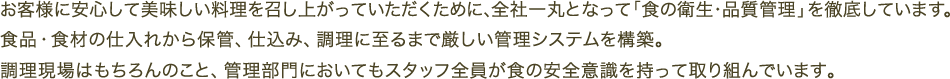 お客様に安心して美味しい料理を召し上がっていただくために、全社一丸となって「食の衛生・品質管理」を徹底しています。食品・食材の仕入れから保管、仕込み、調理に至るまで厳しい管理システムを構築。調理現場はもちろんのこと、管理部門においてもスタッフ全員が食の安全意識を持って取り組んでいます。