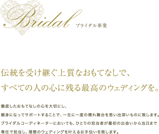 ブライダル事業 伝統を受け継ぐ上質なおもてなしで、すべての人の心に残る最高のウェディングを。徹底したおもてなしの心を大切にし、親身になってサポートすることで、一生に一度の晴れ舞台を思い出深いものに致します。ブライダルコーディネーターにおいても、ひとりの担当者が最初の出会いから当日まで専任で担当し、理想のウェディングを叶えるお手伝いを致します。