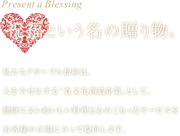 祝福という名の贈り物。 私たちアターブル松屋は、人を幸せにする「食文化創造企業」として、健康によいおいしい料理と心のこもったサービスをお客様の立場に立って提供します。