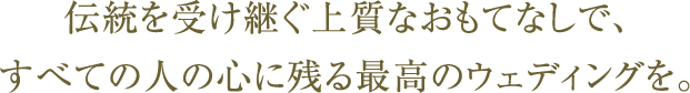 伝統を受け継ぐ上質なおもてなしで、すべての人の心に残る最高のウェディングを。